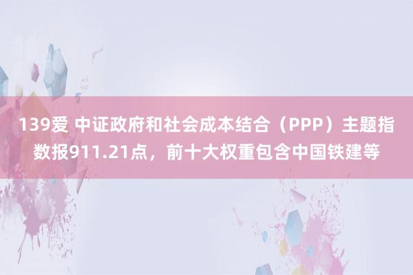 139爱 中证政府和社会成本结合（PPP）主题指数报911.21点，前十大权重包含中国铁建等