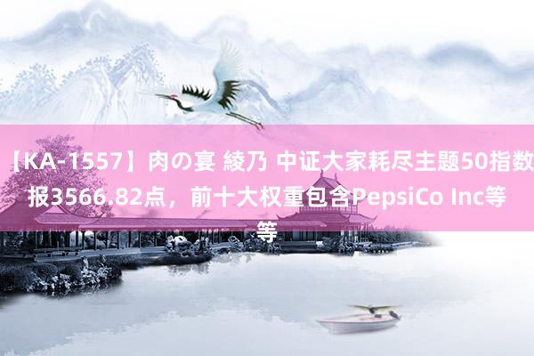 【KA-1557】肉の宴 綾乃 中证大家耗尽主题50指数报3566.82点，前十大权重包含PepsiCo Inc等