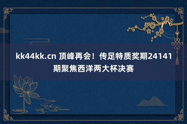 kk44kk.cn 顶峰再会！传足特质奖期24141期聚焦西洋两大杯决赛