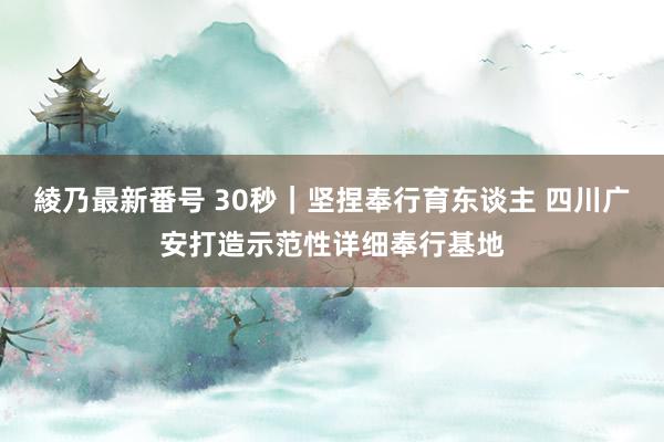 綾乃最新番号 30秒｜坚捏奉行育东谈主 四川广安打造示范性详细奉行基地