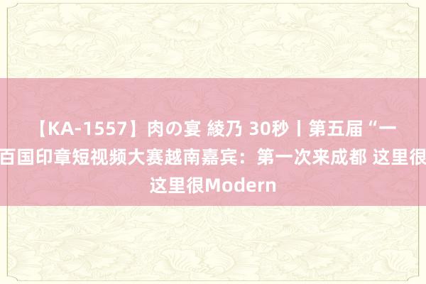 【KA-1557】肉の宴 綾乃 30秒丨第五届“一带一都”百国印章短视频大赛越南嘉宾：第一次来成都 这里很Modern