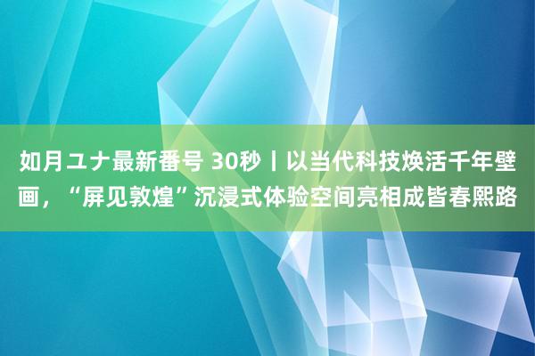 如月ユナ最新番号 30秒丨以当代科技焕活千年壁画，“屏见敦煌”沉浸式体验空间亮相成皆春熙路