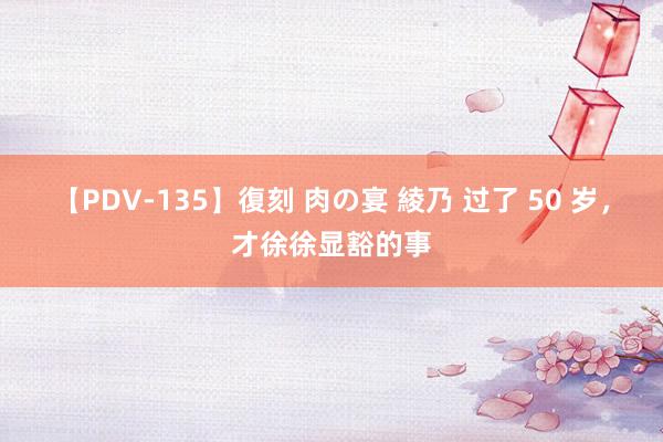 【PDV-135】復刻 肉の宴 綾乃 过了 50 岁，才徐徐显豁的事