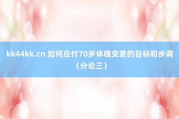 kk44kk.cn 如何应付70岁体魄变差的目标和步调（分论三）