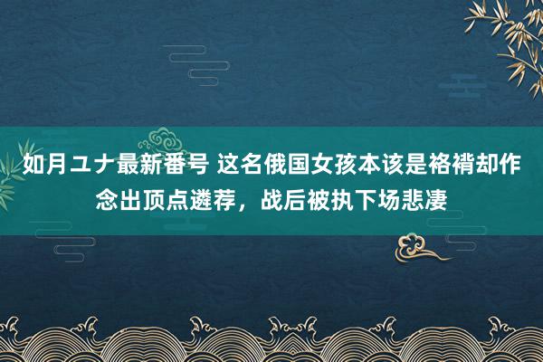 如月ユナ最新番号 这名俄国女孩本该是袼褙却作念出顶点遴荐，战后被执下场悲凄