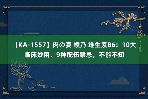 【KA-1557】肉の宴 綾乃 维生素B6：10大临床妙用、9种配伍禁忌，不能不知