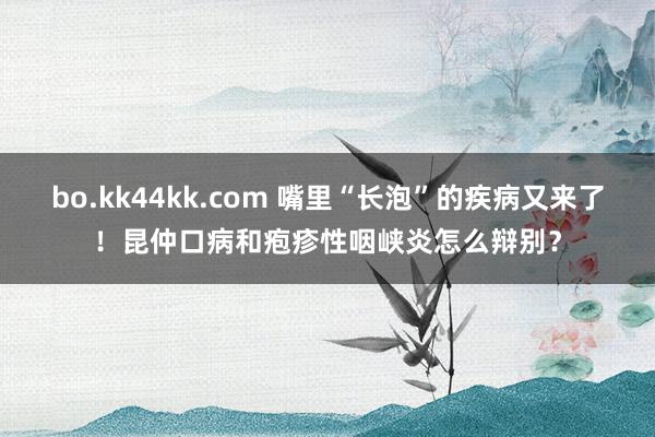 bo.kk44kk.com 嘴里“长泡”的疾病又来了！昆仲口病和疱疹性咽峡炎怎么辩别？