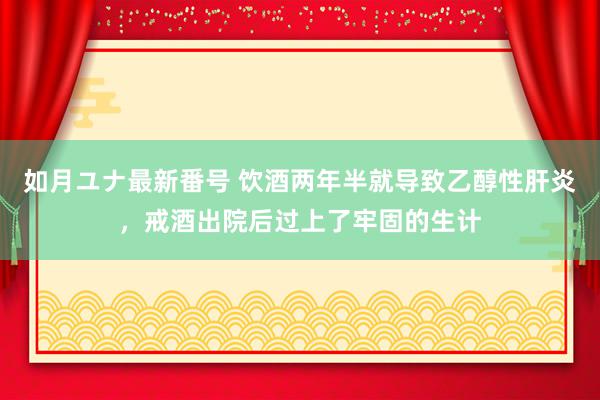 如月ユナ最新番号 饮酒两年半就导致乙醇性肝炎，戒酒出院后过上了牢固的生计