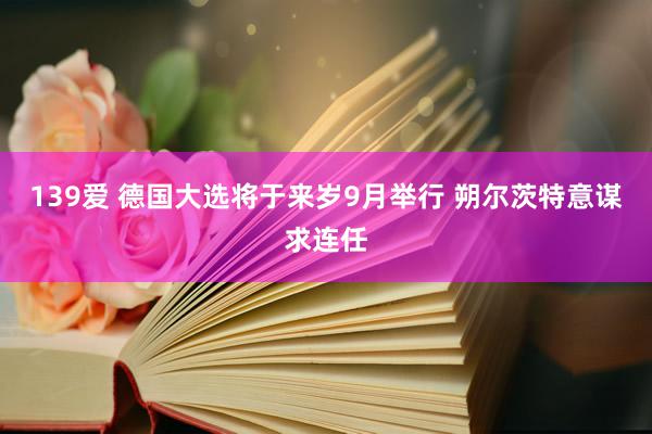 139爱 德国大选将于来岁9月举行 朔尔茨特意谋求连任