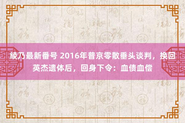 綾乃最新番号 2016年普京零散垂头谈判，换回英杰遗体后，回身下令：血债血偿