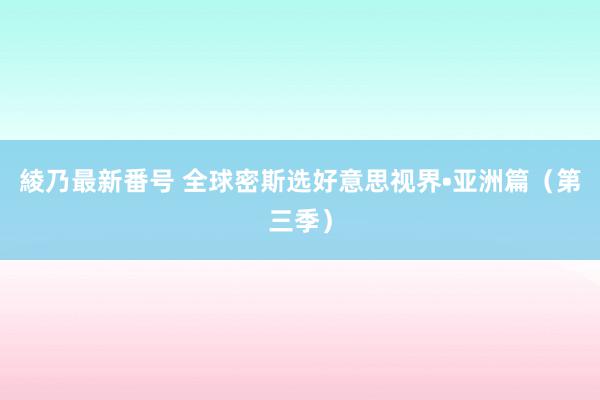 綾乃最新番号 全球密斯选好意思视界•亚洲篇（第三季）