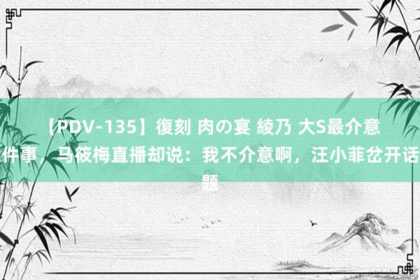 【PDV-135】復刻 肉の宴 綾乃 大S最介意这件事，马筱梅直播却说：我不介意啊，汪小菲岔开话题