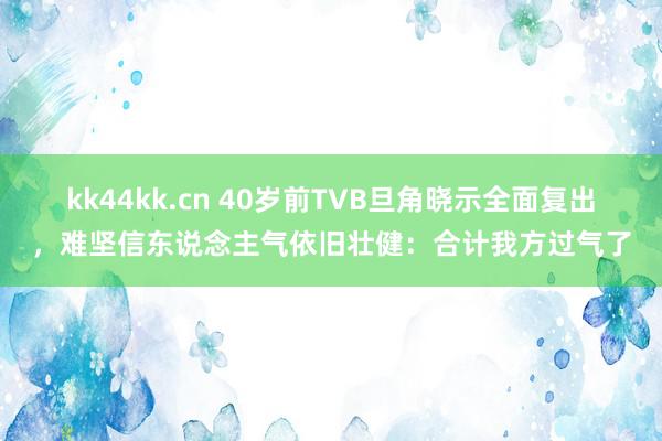 kk44kk.cn 40岁前TVB旦角晓示全面复出，难坚信东说念主气依旧壮健：合计我方过气了