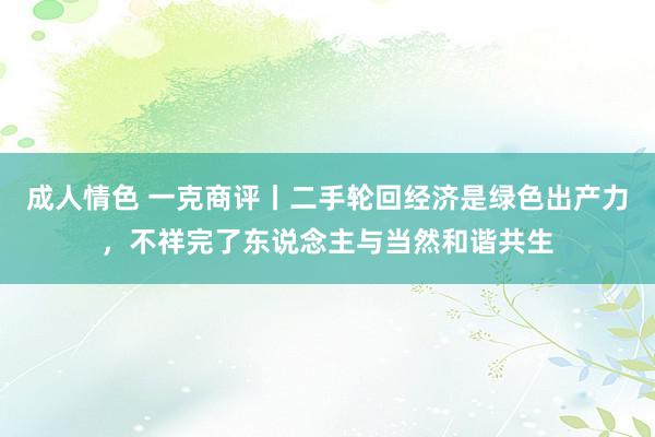 成人情色 一克商评丨二手轮回经济是绿色出产力，不祥完了东说念主与当然和谐共生