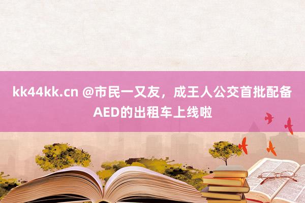 kk44kk.cn @市民一又友，成王人公交首批配备AED的出租车上线啦