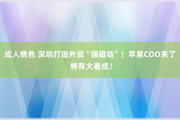 成人情色 深圳打造外资“强磁场”！苹果COO来了 将有大看成！