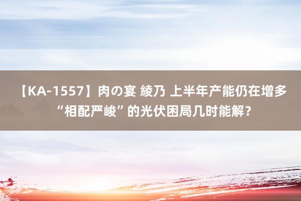 【KA-1557】肉の宴 綾乃 上半年产能仍在增多 “相配严峻”的光伏困局几时能解？