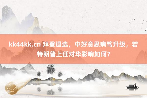 kk44kk.cn 拜登退选，中好意思病笃升级，若特朗普上任对华影响如何？