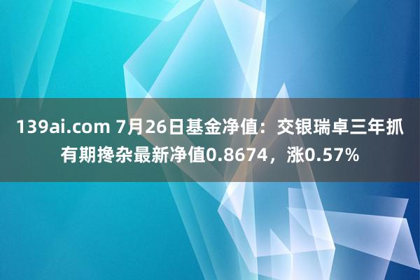 139ai.com 7月26日基金净值：交银瑞卓三年抓有期搀杂最新净值0.8674，涨0.57%