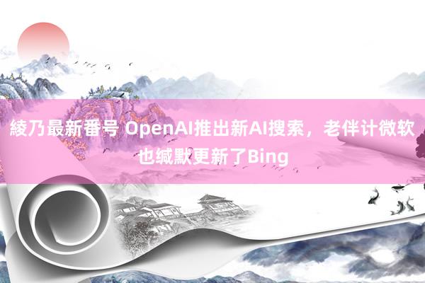 綾乃最新番号 OpenAI推出新AI搜索，老伴计微软也缄默更新了Bing