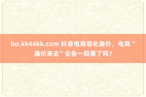 bo.kk44kk.com 抖音电商弱化廉价，电商“廉价来去”会告一段落了吗？