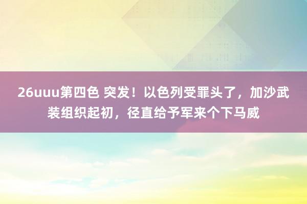 26uuu第四色 突发！以色列受罪头了，加沙武装组织起初，径直给予军来个下马威