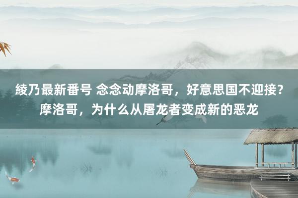 綾乃最新番号 念念动摩洛哥，好意思国不迎接？摩洛哥，为什么从屠龙者变成新的恶龙