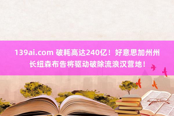 139ai.com 破耗高达240亿！好意思加州州长纽森布告将驱动破除流浪汉营地！