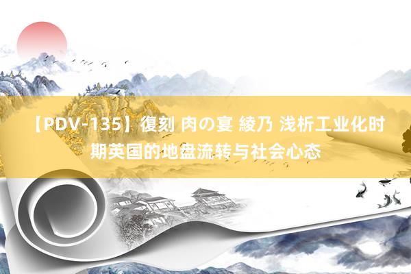 【PDV-135】復刻 肉の宴 綾乃 浅析工业化时期英国的地盘流转与社会心态