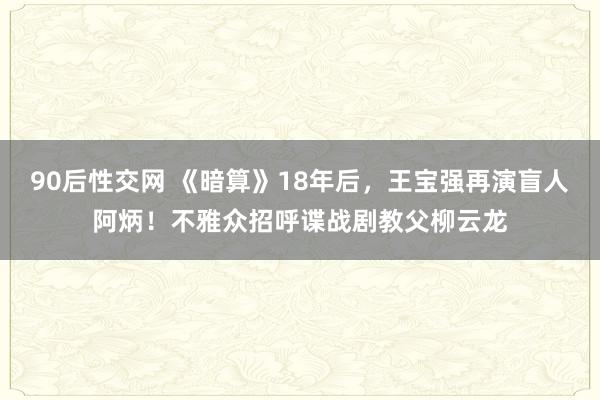 90后性交网 《暗算》18年后，王宝强再演盲人阿炳！不雅众招呼谍战剧教父柳云龙