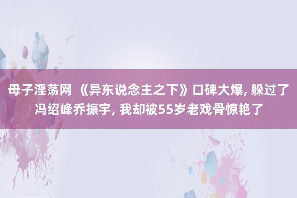 母子淫荡网 《异东说念主之下》口碑大爆, 躲过了冯绍峰乔振宇, 我却被55岁老戏骨惊艳了