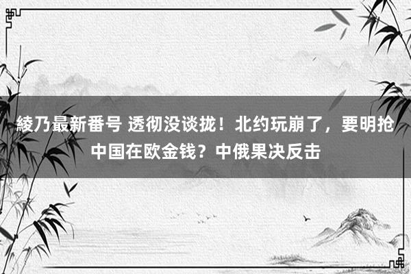 綾乃最新番号 透彻没谈拢！北约玩崩了，要明抢中国在欧金钱？中俄果决反击