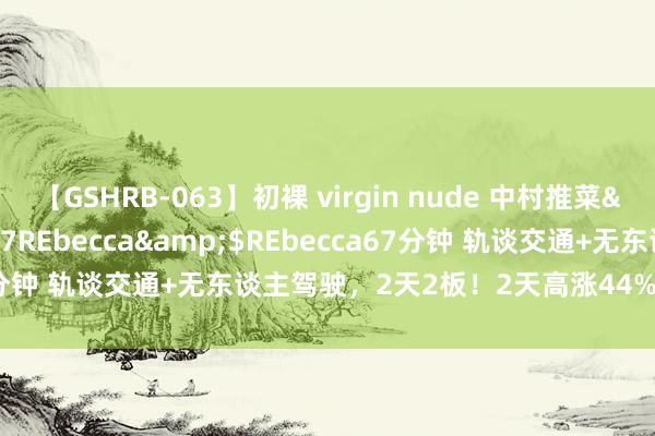 【GSHRB-063】初裸 virgin nude 中村推菜</a>2016-02-17REbecca&$REbecca67分钟 轨谈交通+无东谈主驾驶，2天2板！2天高涨44%！还有契机吗？