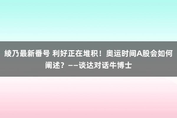 綾乃最新番号 利好正在堆积！奥运时间A股会如何阐述？——谈达对话牛博士