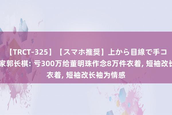 【TRCT-325】【スマホ推奨】上から目線で手コキ 霞湖世家郭长棋: 亏300万给董明珠作念8万件衣着, 短袖改长袖为情感