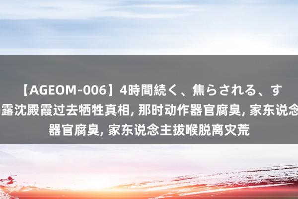 【AGEOM-006】4時間続く、焦らされる、すごい亀頭攻め 揭露沈殿霞过去牺牲真相, 那时动作器官腐臭, 家东说念主拔喉脱离灾荒