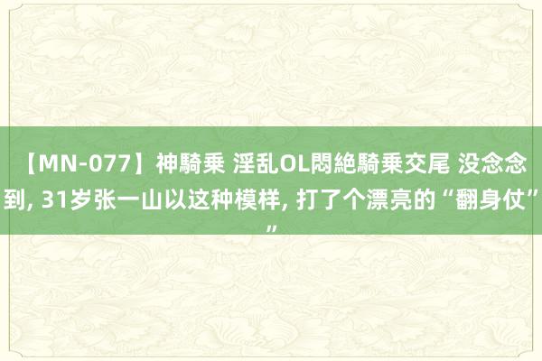 【MN-077】神騎乗 淫乱OL悶絶騎乗交尾 没念念到, 31岁张一山以这种模样, 打了个漂亮的“翻身仗”