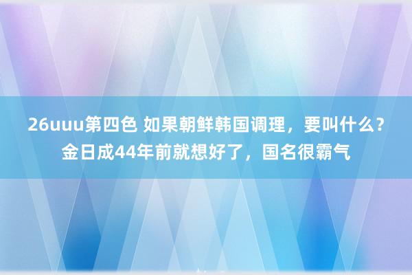 26uuu第四色 如果朝鲜韩国调理，要叫什么？金日成44年前就想好了，国名很霸气