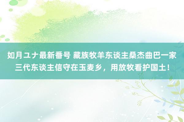 如月ユナ最新番号 藏族牧羊东谈主桑杰曲巴一家三代东谈主信守在玉麦乡，用放牧看护国土！