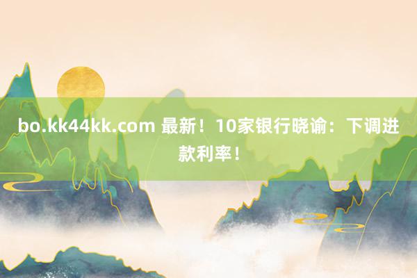 bo.kk44kk.com 最新！10家银行晓谕：下调进款利率！