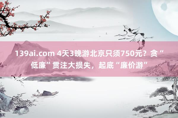 139ai.com 4天3晚游北京只须750元？贪“低廉”贯注大损失，起底“廉价游”