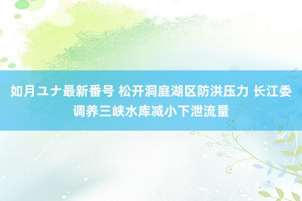 如月ユナ最新番号 松开洞庭湖区防洪压力 长江委调养三峡水库减小下泄流量