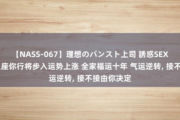 【NASS-067】理想のパンスト上司 誘惑SEX総集編 双鱼座你行将步入运势上涨 全家福运十年 气运逆转, 接不接由你决定