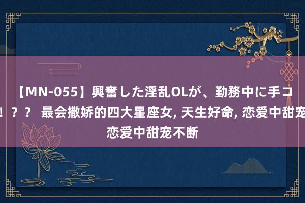 【MN-055】興奮した淫乱OLが、勤務中に手コキ！！？？ 最会撒娇的四大星座女, 天生好命, 恋爱中甜宠不断