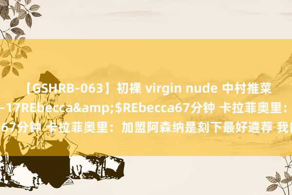 【GSHRB-063】初裸 virgin nude 中村推菜</a>2016-02-17REbecca&$REbecca67分钟 卡拉菲奥里：加盟阿森纳是刻下最好遴荐 我能踢不同位置