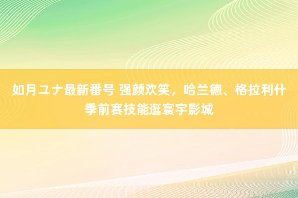 如月ユナ最新番号 强颜欢笑，哈兰德、格拉利什季前赛技能逛寰宇影城