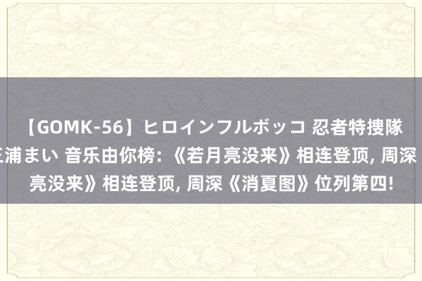 【GOMK-56】ヒロインフルボッコ 忍者特捜隊バードファイター 三浦まい 音乐由你榜: 《若月亮没来》相连登顶, 周深《消夏图》位列第四!