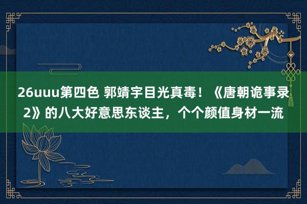 26uuu第四色 郭靖宇目光真毒！《唐朝诡事录2》的八大好意思东谈主，个个颜值身材一流