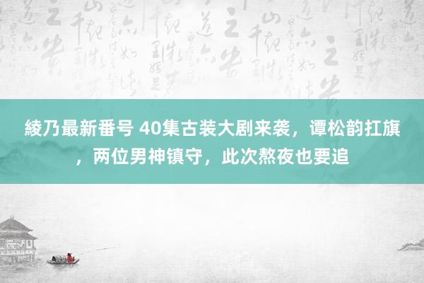 綾乃最新番号 40集古装大剧来袭，谭松韵扛旗，两位男神镇守，此次熬夜也要追