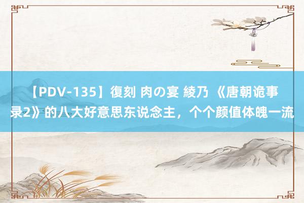 【PDV-135】復刻 肉の宴 綾乃 《唐朝诡事录2》的八大好意思东说念主，个个颜值体魄一流